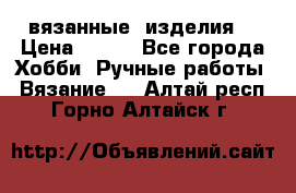 вязанные  изделия  › Цена ­ 100 - Все города Хобби. Ручные работы » Вязание   . Алтай респ.,Горно-Алтайск г.